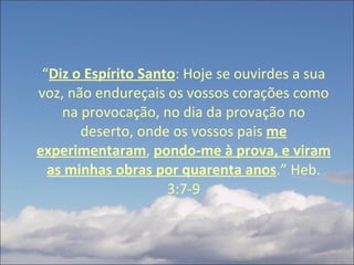 “ Diz o Espírito Santo : Hoje se ouvirdes a sua voz, não endureçais os vossos corações como na provocação, no dia da provação no deserto, onde os vossos pais  me experimentaram ,  pondo-me à prova, e viram as minhas obras por quarenta anos .” Heb. 3:7-9 