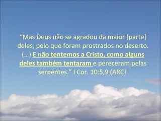 “ Mas Deus não se agradou da maior {parte} deles, pelo que foram prostrados no deserto. (…)  E não tentemos a Cristo, como alguns deles também tentaram  e pereceram pelas serpentes.” I Cor. 10:5,9 (ARC)  
