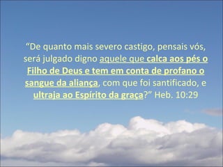 “ De quanto mais severo castigo, pensais vós, será julgado digno  aquele que  calca aos pés o Filho de Deus e tem em conta de profano o sangue da aliança , com que foi santificado, e  ultraja ao Espírito da graça ?” Heb. 10:29 
