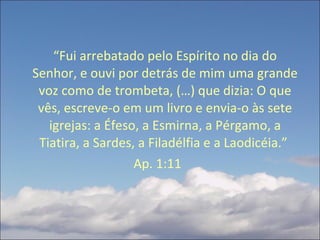 “ Fui arrebatado pelo Espírito no dia do Senhor, e ouvi por detrás de mim uma grande voz como de trombeta, (…) que dizia: O que vês, escreve-o em um livro e envia-o às sete igrejas: a Éfeso, a Esmirna, a Pérgamo, a Tiatira, a Sardes, a Filadélfia e a Laodicéia.”  Ap. 1:11  