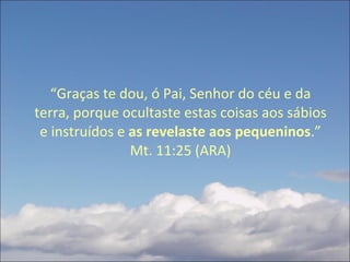 “ Graças te dou, ó Pai, Senhor do céu e da terra, porque ocultaste estas coisas aos sábios e instruídos e  as revelaste aos pequeninos .” Mt. 11:25 (ARA) 