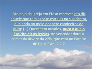 “ Ao anjo da igreja em Éfeso escreve:  Isto diz aquele que tem as sete estrelas na sua destra, que anda no meio dos sete candeeiros de ouro : (…) Quem tem ouvidos,  ouça o que o Espírito diz às igrejas . Ao vencedor darei a comer da árvore da vida, que está no Paraíso de Deus.” Ap. 2:1,7 