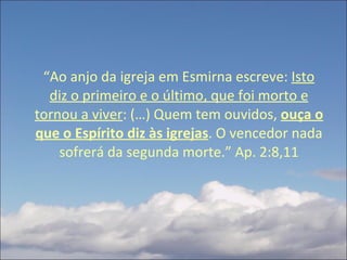 “ Ao anjo da igreja em Esmirna escreve:  Isto diz o primeiro e o último, que foi morto e tornou a viver : (…) Quem tem ouvidos,  ouça o que o Espírito diz às igrejas . O vencedor nada sofrerá da segunda morte.” Ap. 2:8,11 