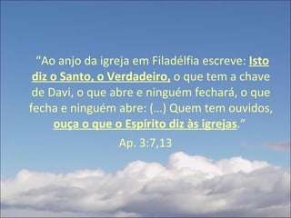  “ Ao anjo da igreja em Filadélfia escreve:  Isto diz o Santo, o Verdadeiro,  o que tem a chave de Davi, o que abre e ninguém fechará, o que fecha e ninguém abre: (…) Quem tem ouvidos,  ouça o que o Espírito diz às igrejas .”  Ap. 3:7,13 
