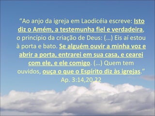   “ Ao anjo da igreja em Laodicéia escreve:  Isto diz o Amém, a testemunha fiel e verdadeira , o princípio da criação de Deus: (…) Eis aí estou à porta e bato.  Se alguém ouvir a minha voz e abrir a porta, entrarei em sua casa, e cearei com ele, e ele comigo . (…) Quem tem ouvidos,  ouça o que o Espírito diz às igrejas .” Ap. 3:14,20,22 