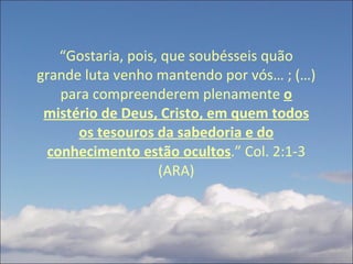 “ Gostaria, pois, que soubésseis quão grande luta venho mantendo por vós… ; (…) para compreenderem plenamente  o mistério de Deus, Cristo, em quem todos os tesouros da sabedoria e do conhecimento estão ocultos .” Col. 2:1-3 (ARA) 