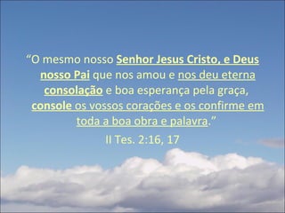 “ O mesmo nosso  Senhor Jesus Cristo, e Deus nosso Pai   que nos amou e  nos deu eterna  consolação  e boa esperança pela graça,  console  os vossos corações e os confirme em toda a boa obra e palavra .”  II Tes. 2:16, 17 