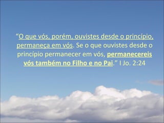 “ O que vós, porém, ouvistes desde o princípio, permaneça em vós . Se o que ouvistes desde o princípio permanecer em vós,  permanecereis vós também no Filho e no Pai .” I Jo. 2:24 