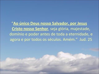 “ Ao único Deus nosso Salvador, por Jesus Cristo nosso Senhor , seja glória, majestade, domínio e poder antes de toda a eternidade, e agora e por todos os séculos. Amém.”  Jud. 25 