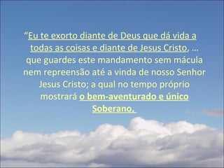 “ Eu te exorto diante de Deus que dá vida a todas as coisas e diante de Jesus Cristo , … que guardes este mandamento sem mácula nem repreensão até a vinda de nosso Senhor Jesus Cristo; a qual no tempo próprio mostrará  o bem-aventurado e único Soberano,  