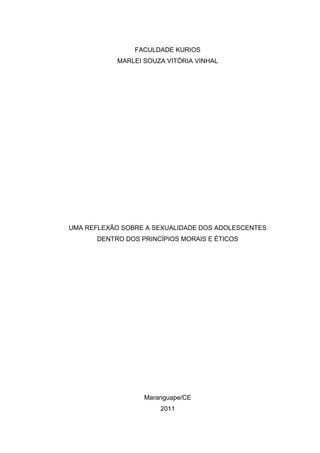 FACULDADE KURIOS
            MARLEI SOUZA VITÓRIA VINHAL




UMA REFLEXÃO SOBRE A SEXUALIDADE DOS ADOLESCENTES
       DENTRO DOS PRINCÍPIOS MORAIS E ÉTICOS




                   Maranguape/CE
                       2011
 