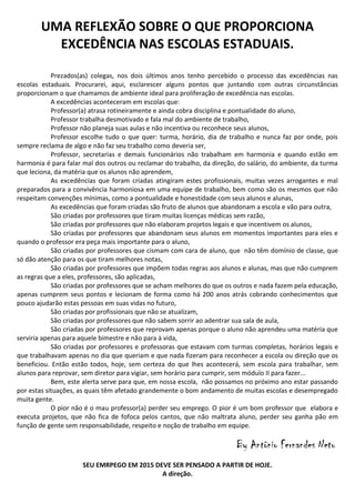 UMA REFLEXÃO SOBRE O QUE PROPORCIONA
EXCEDÊNCIA NAS ESCOLAS ESTADUAIS.
Prezados(as) colegas, nos dois últimos anos tenho percebido o processo das excedências nas
escolas estaduais. Procurarei, aqui, esclarescer alguns pontos que juntando com outras circunstâncias
proporcionam o que chamamos de ambiente ideal para proliferação de excedência nas escolas.
A excedências aconteceram em escolas que:
Professor(a) atrasa rotineiramente e ainda cobra disciplina e pontualidade do aluno,
Professor trabalha desmotivado e fala mal do ambiente de trabalho,
Professor não planeja suas aulas e não incentiva ou reconhece seus alunos,
Professor escolhe tudo o que quer: turma, horário, dia de trabalho e nunca faz por onde, pois
sempre reclama de algo e não faz seu trabalho como deveria ser,
Professor, secretarias e demais funcionários não trabalham em harmonia e quando estão em
harmonia é para falar mal dos outros ou reclamar do trabalho, da direção, do salário, do ambiente, da turma
que leciona, da matéria que os alunos não aprendem,
As excedências que foram criadas atingiram estes profissionais, muitas vezes arrogantes e mal
preparados para a convivência harmoniosa em uma equipe de trabalho, bem como são os mesmos que não
respeitam convenções mínimas, como a pontualidade e honestidade com seus alunos e alunas,
As excedências que foram criadas são fruto de alunos que abandonam a escola e vão para outra,
São criadas por professores que tiram muitas licenças médicas sem razão,
São criadas por professores que não elaboram projetos legais e que incentivem os alunos,
São criadas por professores que abandonam seus alunos em momentos importantes para eles e
quando o professor era peça mais importante para o aluno,
São criadas por professores que cismam com cara de aluno, que não têm domínio de classe, que
só dão atenção para os que tiram melhores notas,
São criadas por professores que impõem todas regras aos alunos e alunas, mas que não cumprem
as regras que a eles, professores, são aplicadas,
São criadas por professores que se acham melhores do que os outros e nada fazem pela educação,
apenas cumprem seus pontos e lecionam de forma como há 200 anos atrás cobrando conhecimentos que
pouco ajudarão estas pessoas em suas vidas no futuro,
São criadas por profissionais que não se atualizam,
São criadas por professores que não sabem sorrir ao adentrar sua sala de aula,
São criadas por professores que reprovam apenas porque o aluno não aprendeu uma matéria que
serviria apenas para aquele bimestre e não para à vida,
São criadas por professores e professoras que estavam com turmas completas, horários legais e
que trabalhavam apenas no dia que queriam e que nada fizeram para reconhecer a escola ou direção que os
beneficiou. Então estão todos, hoje, sem certeza do que lhes acontecerá, sem escola para trabalhar, sem
alunos para reprovar, sem diretor para vigiar, sem horário para cumprir, sem módulo II para fazer...
Bem, este alerta serve para que, em nossa escola, não possamos no próximo ano estar passando
por estas situações, as quais têm afetado grandemente o bom andamento de muitas escolas e desempregado
muita gente.
O pior não é o mau professor(a) perder seu emprego. O pior é um bom professor que elabora e
executa projetos, que não fica de fofoca pelos cantos, que não maltrata aluno, perder seu ganha pão em
função de gente sem responsabilidade, respeito e noção de trabalho em equipe.

By Antônio Fernandes Neto
SEU EMRPEGO EM 2015 DEVE SER PENSADO A PARTIR DE HOJE.
A direção.

 