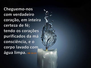 Cheguemo-nos com verdadeiro coração, em inteira certeza de fé; tendo os corações purificados da má consciência, e o corpo lavado com água limpa. HB 10:22