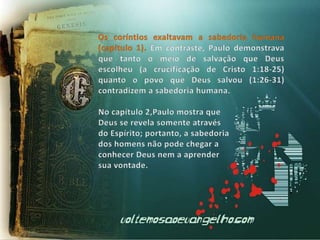 Os coríntios exaltavam a sabedoria humana (capítulo 1). Em contraste, Paulo demonstrava que tanto o meio de salvação que Deus escolheu (a crucificação de Cristo 1:18-25) quanto o povo que Deus salvou (1:26-31) contradizem a sabedoria humana. No capítulo 2,Paulo mostra que Deus se revela somente atravésdo Espírito; portanto, a sabedoria dos homens não pode chegar a conhecer Deus nem a aprender sua vontade.