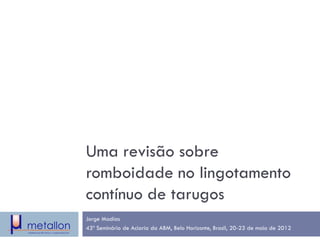 Uma revisão sobre romboidade no lingotamento contínuo de tarugos 
Jorge Madías 
43º Seminário de Aciaria da ABM, Belo Horizonte, Brasil, 20-23 de maio de 2012  