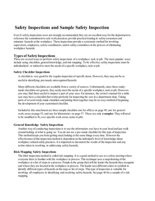 Safety Inspections and Sample Safety Inspection
Even if safety inspections were not strongly recommended,they are an excellent way for the department to
reference the commitment to safe work practices,provide practicaltraining in safety awarenessand
minimize hazards at the workplace. These inspections provide a systematic method for involving
supervisors,employees,safety coordinators,and/or safety committees in the process of eliminating
workplace hazards.
Types of SafetyInspections
There are severalways to perform safety inspections of a workplace, task or job. The most popular ways
include using checklists,generalknowledge, and risk mapping. To be effective,safety inspections must be
individualized or tailored to meet the needs of a specific workplace,task or job.
Safety Checklist Inspections
A checklist is very good for the regular inspection of specific items. However,they may not be as
usefulin identifying previously unrecognized hazards.
Many different checklists are available from a variety of sources. Unfortunately,since these ready-
made checklists are generic,they rarely meet the needs of a specific workplace,task or job. However,
you may find them useful to inspect a part of your area. For instance, the owner's manual for a table
saw may have a checklist that works perfectly for inspecting the saw in a department shop. Taking
parts of severalready-made checklists and putting them together may be an easy method of beginning
the development of your customized checklist.
Included in this attachment are three sample checklists one for offices on page 49, one for general
work areas on page 53, and one for laboratories on page 57. These are only examples. They willneed
to be modified to fit your specific work areas,tasks or jobs.
General Knowledge Safety Inspections
Another way of conducting inspections is to use the information you have in your head and just walk
around looking at what is going on. You do not use a pre-made checklist for this type of inspection.
This method keeps you from getting stuck looking at the same things every time. However the
effectiveness of this inspection method is dependent on the individual's level of knowledge about
workplace related safety practices. It is important to document the results of the inspection and any
action taken in resolving or addressing safety hazards.
Risk Mapping Safety Inspections
The third inspection method is called risk mapping. It is a good method to use at a safety meeting where
everyone there is familiar with the workplace or process.This technique uses a map/drawing of the
workplace or a list of steps in a process. People in the group then tell the leader the hazards they recognize
and where they are located in the workplace or process. The leader usesdifferent colors or symbols to
identify different types of hazards on the map or list of steps. This type of inspection is valuable for
involving all employees in identifying and resolving safety hazards. See page 46 for a sample of a risk
mapping.
 