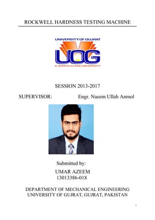 i
ROCKWELL HARDNESS TESTING MACHINE
SESSION 2013-2017
SUPERVISOR: Engr. Naeem Ullah Anmol
Submitted by:
UMAR AZEEM
13013386-018
DEPARTMENT OF MECHANICAL ENGINEERING
UNIVERSITY OF GUJRAT, GUJRAT, PAKISTAN
 