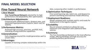 CONFIDENTIAL: The information in this document belongs to Boston Institute of Analytics LLC. Any unauthorized sharing of this
material is prohibited and subject to legal action under breach of IP and confidentiality clauses.
FINAL MODEL SELECTION
Fine-Tuned Neural Network
1.Best Model:
Fine-Tuned Neural Network selected for its high
performance and adaptability after optimization.
2.Architecture Adjustments:
Enhanced with additional layers, dropout rates, and
optimized hyperparameters (epochs, batch size) for
stability.
3.Performance Metrics:
Achieved high accuracy, precision, and ROC-AUC,
indicating strong predictive capabilities.
4.Generalization:
Early stopping ensured the model generalizes well to
unseen data.
5.Advantages:
Capable of learning complex relationships within the
data, surpassing other models in performance.
6.Optimization Techniques:
Fine-tuned learning rate, batch size, and dropout to
prevent overfitting and maximize model efficiency.
7.Deployment Readiness:
Model validated with multiple metrics and ready for
deployment in the logistics system.
8.Scalability:
Neural network architecture allows for easy
expansion and integration with additional data
sources.
9.Summary:
The Fine-Tuned Neural Network is the most effective
model, offering flexibility and high accuracy for
predicting delivery performance.
 