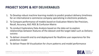 CONFIDENTIAL: The information in this document belongs to Boston Institute of Analytics LLC. Any unauthorized sharing of this
material is prohibited and subject to legal action under breach of IP and confidentiality clauses.
PROJECT SCOPE & KEY DELIVERABLES
1. To Develop robust machine learning models to predict product delivery timeliness
for an international e-commerce company specializing in electronic products.
2. To Compare performance of models based on Evaluation Matrix like Precision,
Recall, Accuracy, AUC-ROC & Confusion Matrix
3. To conduct Exploratory Data Analysis based on the data set to explore
relationships between features of the dataset and the target label such as Delivery
success
4. To deliver streamlit end to end deployment for Realtime user experience for the
prediction model
5. To deliver Power BI Visualization for churn patterns and model performance
 