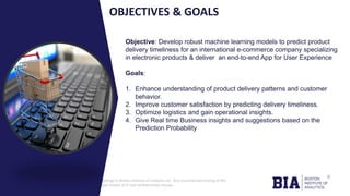 CONFIDENTIAL: The information in this document belongs to Boston Institute of Analytics LLC. Any unauthorized sharing of this
material is prohibited and subject to legal action under breach of IP and confidentiality clauses.
Click to edit
Master title
style
OBJECTIVES & GOALS
Objective: Develop robust machine learning models to predict product
delivery timeliness for an international e-commerce company specializing
in electronic products & deliver an end-to-end App for User Experience
Goals:
1. Enhance understanding of product delivery patterns and customer
behavior.
2. Improve customer satisfaction by predicting delivery timeliness.
3. Optimize logistics and gain operational insights.
4. Give Real time Business insights and suggestions based on the
Prediction Probability
 