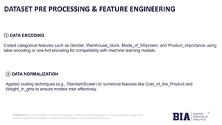 CONFIDENTIAL: The information in this document belongs to Boston Institute of Analytics LLC. Any unauthorized sharing of this
material is prohibited and subject to legal action under breach of IP and confidentiality clauses.
DATASET PRE PROCESSING & FEATURE ENGINEERING
① DATA ENCODING
Coded categorical features such as Gender, Warehouse_block, Mode_of_Shipment, and Product_importance using
label encoding or one-hot encoding for compatibility with machine learning models.
② DATA NORMALIZATION
Applied scaling techniques (e.g., StandardScaler) to numerical features like Cost_of_the_Product and
Weight_in_gms to ensure models train effectively.
 