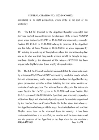 NEUTRAL CITATION NO: 2022/DHC/004325
CRL.A. 173/2022 Page 10 of 52
considered in its right perspective, which strike at the root of his
credibility.
19. The Ld. Sr. Counsel for the Appellant thereafter contended that
there are marked inconsistencies in the statement of the witness HELIUM
given under Section 161 Cr.P.C. on 15.09.2020 and statement given under
Section 164 Cr.P.C. on 07.11.2020 relating to presence of the Appellant
and his father at Jantar Mantar on 10.02.2020 in an event organized by
PFI relating to sensitizing of Bangladeshis about the new citizenship law
and as to who told that Bangladeshi women should be brought in large
numbers. Similarly, the statement of the witness CRYPTON has been
argued to be highly belated & not worthy of consideration.
20. The Ld. Sr. Counsel has further contended that the statements made
by witnesses ROMEO and JULIET were entirely unreliable insofar as both
the said witnesses only made vague statements about the Appellant having
given provocative speeches without detailing the time, date, location, or
contents of such speeches. The witness Romeo alleges in his statements
under Section 161 Cr.P.C. given on 24.06.2020 and under Section 164
Cr.P.C. given on 25.06.2020 that the Appellant gave provocative speeches
at Shaheen Bagh and also incited people against the mediators appointed
by the Hon‟ble Supreme Court of India. He further states that whenever
the Appellant and others got off the stage, they incited others and said that
Muslim areas have to be separated from the country. It has been
contended that there is no specificity as to when such incitement occurred
and the presence of the Appellant on the days when the said mediators
Digitally Signed By:KAMAL
KANT MENDIRATTA
Signing Date:18.10.2022
14:27:50
Signature Not Verified
 