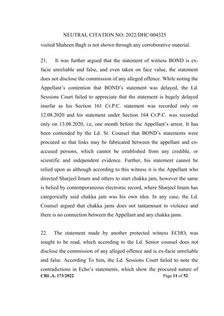 NEUTRAL CITATION NO: 2022/DHC/004325
CRL.A. 173/2022 Page 11 of 52
visited Shaheen Bagh is not shown through any corroborative material.
21. It was further argued that the statement of witness BOND is ex-
facie unreliable and false, and even taken on face value, the statement
does not disclose the commission of any alleged offence. While noting the
Appellant‟s contention that BOND‟s statement was delayed, the Ld.
Sessions Court failed to appreciate that the statement is hugely delayed
insofar as his Section 161 Cr.P.C. statement was recorded only on
12.08.2020 and his statement under Section 164 Cr.P.C. was recorded
only on 13.08.2020, i.e, one month before the Appellant‟s arrest. It has
been contended by the Ld. Sr. Counsel that BOND‟s statements were
procured so that links may be fabricated between the appellant and co-
accused persons, which cannot be established from any credible, or
scientific and independent evidence. Further, his statement cannot be
relied upon as although according to this witness it is the Appellant who
directed Sharjeel Imam and others to start chakka jam, however the same
is belied by contemporaneous electronic record, where Sharjeel Imam has
categorically said chakka jam was his own idea. In any case, the Ld.
Counsel argued that chakka jams does not tantamount to violence and
there is no connection between the Appellant and any chakka jams.
22. The statement made by another protected witness ECHO, was
sought to be read, which according to the Ld. Senior counsel does not
disclose the commission of any alleged offence and is ex-facie unreliable
and false. According To him, the Ld. Sessions Court failed to note the
contradictions in Echo‟s statements, which show the procured nature of
Digitally Signed By:KAMAL
KANT MENDIRATTA
Signing Date:18.10.2022
14:27:50
Signature Not Verified
 