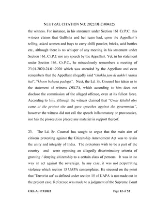 NEUTRAL CITATION NO: 2022/DHC/004325
CRL.A. 173/2022 Page 12 of 52
the witness. For instance, in his statement under Section 161 Cr.P.C. this
witness claims that Gulfisha and her team had, upon the Appellant‟s
telling, asked women and boys to carry chilli powder, bricks, acid bottles
etc., although there is no whisper of any meeting in his statement under
Section 161, Cr.P.C nor any speech by the Appellant. Yet, in his statement
under Section 164, Cr.P.C., he miraculously remembers a meeting of
23.01.2020-24.01.2020 which was attended by the Appellant and even
remembers that the Appellant allegedly said “chakka jam hi aakhri raasta
hai”, “khoon bahana padega”. Next, the Ld. Sr. Counsel has taken us to
the statement of witness DELTA, which according to him does not
disclose the commission of the alleged offence, even at its fullest force.
According to him, although the witness claimed that “Umar Khalid also
came at the protest site and gave speeches against the government”,
however the witness did not call the speech inflammatory or provocative,
nor has the prosecution placed any material in support thereof.
23. The Ld. Sr. Counsel has sought to argue that the main aim of
citizens protesting against the Citizenship Amendment Act was to retain
the unity and integrity of India. The protestors wish to be a part of the
country and were opposing an allegedly discriminatory criteria of
granting / denying citizenship to a certain class of persons. It was in no
way an act against the sovereign. In any case, it was not perpetrating
violence which section 15 UAPA contemplates. He stressed on the point
that 'Terrorist act' as defined under section 15 of UAPA is not made out in
the present case. Reference was made to a judgment of the Supreme Court
Digitally Signed By:KAMAL
KANT MENDIRATTA
Signing Date:18.10.2022
14:27:50
Signature Not Verified
 
