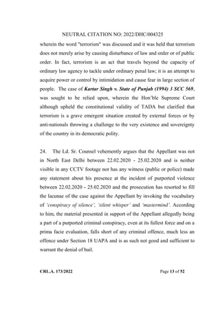 NEUTRAL CITATION NO: 2022/DHC/004325
CRL.A. 173/2022 Page 13 of 52
wherein the word "terrorism" was discussed and it was held that terrorism
does not merely arise by causing disturbance of law and order or of public
order. In fact, terrorism is an act that travels beyond the capacity of
ordinary law agency to tackle under ordinary penal law; it is an attempt to
acquire power or control by intimidation and cause fear in large section of
people. The case of Kartar Singh v. State of Punjab (1994) 3 SCC 569,
was sought to be relied upon, wherein the Hon‟ble Supreme Court
although upheld the constitutional validity of TADA but clarified that
terrorism is a grave emergent situation created by external forces or by
anti-nationals throwing a challenge to the very existence and sovereignty
of the country in its democratic polity.
24. The Ld. Sr. Counsel vehemently argues that the Appellant was not
in North East Delhi between 22.02.2020 - 25.02.2020 and is neither
visible in any CCTV footage nor has any witness (public or police) made
any statement about his presence at the incident of purported violence
between 22.02.2020 - 25.02.2020 and the prosecution has resorted to fill
the lacunae of the case against the Appellant by invoking the vocabulary
of „conspiracy of silence‟, „silent whisper‟ and „mastermind‟. According
to him, the material presented in support of the Appellant allegedly being
a part of a purported criminal conspiracy, even at its fullest force and on a
prima facie evaluation, falls short of any criminal offence, much less an
offence under Section 18 UAPA and is as such not good and sufficient to
warrant the denial of bail.
Digitally Signed By:KAMAL
KANT MENDIRATTA
Signing Date:18.10.2022
14:27:50
Signature Not Verified
 