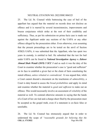 NEUTRAL CITATION NO: 2022/DHC/004325
CRL.A. 173/2022 Page 14 of 52
25. The Ld. Sr. Counsel while buttressing the case of bail of the
appellant has argued that the material on records does not disclose an
offence and it is marred by several inconsistencies, improvements and
brazen conjectures which strike at the root of their credibility and
sufficiency. Thus, as per his submission no prima facie case is made out
against the Applicant under any sections of the UAPA or any other
offence alleged by the prosecution either. Even otherwise, even assuming
that the present proceedings are to be tested on the anvil of Section
43D(5) UAPA, it was submitted that the Appellant, who has spent two
years in custody, is entitled to bail. He submitted that the test for bail
under UAPA can be found in National Investigation Agency v. Zahoor
Ahmad Shah Watali (2019) 5 SCC 1 and as such it was the duty of the
Court to examine whether the prosecution‟s case is “good and sufficient”
on its face to establish a given fact or the chain of facts constituting the
stated offence, unless rebutted or contradicted. It was argued that, while
a Court cannot discard a document on the touchstone of admissibility, a
Court is duty bound to assess the broad probabilities and apply its mind
and examine whether the material is good and sufficient to make out an
offence. This would necessarily involve an assessment of reliability of the
material as well. To contend otherwise amounts to saying that the hands
of a Court of law are tied and a charge-sheet filed by the prosecution must
be accepted as the gospel truth, even if a statement is ex-facie false or
unreliable.
26. The Ld. Sr. Counsel has strenuously argued that in order to
understand the scope of “reasonable grounds for believing that the
Digitally Signed By:KAMAL
KANT MENDIRATTA
Signing Date:18.10.2022
14:27:50
Signature Not Verified
 