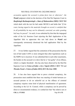 NEUTRAL CITATION NO: 2022/DHC/004325
CRL.A. 173/2022 Page 15 of 52
accusation against the accused is prima facie true or otherwise”, the
Watali judgment relied on the decision of the Hon‟ble Supreme Court in
Ranjitsingh Barhmajeetsingh v. State of Maharashtra (2005) 5 SCC 924
which dealt with the test for bail under MCOCA and holds that “If the
court, having regard to the materials brought on record, is satisfied that
in all probability he may not be ultimately convicted, an order granting
bail may be passed”. As such, it was submitted by him that the impugned
order of the Ld. Sessions Court rejecting the Bail Application of the
Appellant fails to appreciate this test laid down in Watali and
consequently erroneously dismissed the bail application filed by the
Appellant.
27. It was further argued that the contention of the prosecution that the
test of bail under UAPA is more stringent than other legislations such as
the NDPS Act is incorrect. It was submitted that in such other enactments,
the burden on the accused is to show that he is “not guilty” of an offence,
which is a higher threshold - this has also been observed by the Hon‟ble
Supreme Court in Union of India v. K.A. Najeeb (2021) 3 SCC 713 and
Thwaha Fasal v. Union of India (2021) SCC On Line 1000.
28. It has also been argued that to prove criminal conspiracy, the
prosecution must establish that there was meeting of minds between co-
accused persons to do an unlawful act as the offence of criminal
conspiracy requires some kind of physical manifestation of agreement.
According to the Ld. Sr. Counsel, while a conspiracy can be proved by
direct or circumstantial evidence, it is settled law that “the relative acts or
Digitally Signed By:KAMAL
KANT MENDIRATTA
Signing Date:18.10.2022
14:27:50
Signature Not Verified
 