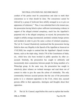NEUTRAL CITATION NO: 2022/DHC/004325
CRL.A. 173/2022 Page 16 of 52
conduct of the parties must be conscientious and clear to mark their
concurrence as to what should be done. The concurrence cannot be
inferred by a group of irrelevant facts artfully arranged so as to give an
appearance of coherence.” Thus, it was submitted that in the instant case,
the prosecution having failed to place sufficient incriminating evidence in
support of the alleged criminal conspiracy, much less the Appellant‟s
purported role in the alleged conspiracy on record, the prosecution has
sought to artfully arrange unconnected, unrelated, isolated, benign actions
and incidents in order to give the same a colour of criminal conspiracy.
The Ld. Sr. Counsel illustratively mentioned that the prosecution having
failed to show any illegality in the Speech of the Appellant at Amravati on
17.02.2020, has sought to contend that the Appellant‟s Speech invokes
themes, such as the triple talaq, Article 370 of the Constitution of India,
etc., which have also been invoked in public speeches by other co-
accused. Similarly, the prosecution has sought to arbitrarily and
inconsistently draw connections between people for being members of a
WhatsApp group. In the same way, the prosecution has sought to
selectively place reliance on isolated messages and read them out of
context in order to give the same the colour of criminality. The only
commonality between accused persons that the case of the prosecution
points to is a vehement opposition to the CAA, where also, accused
persons differ in their approaches, ideologies and thoughts about their
opposition.
29. The Ld. Sr. Counsel, urged before this court to explain that insofar
Digitally Signed By:KAMAL
KANT MENDIRATTA
Signing Date:18.10.2022
14:27:50
Signature Not Verified
 