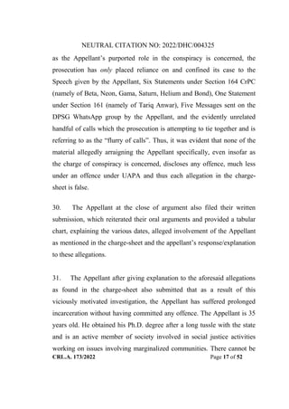 NEUTRAL CITATION NO: 2022/DHC/004325
CRL.A. 173/2022 Page 17 of 52
as the Appellant‟s purported role in the conspiracy is concerned, the
prosecution has only placed reliance on and confined its case to the
Speech given by the Appellant, Six Statements under Section 164 CrPC
(namely of Beta, Neon, Gama, Saturn, Helium and Bond), One Statement
under Section 161 (namely of Tariq Anwar), Five Messages sent on the
DPSG WhatsApp group by the Appellant, and the evidently unrelated
handful of calls which the prosecution is attempting to tie together and is
referring to as the “flurry of calls”. Thus, it was evident that none of the
material allegedly arraigning the Appellant specifically, even insofar as
the charge of conspiracy is concerned, discloses any offence, much less
under an offence under UAPA and thus each allegation in the charge-
sheet is false.
30. The Appellant at the close of argument also filed their written
submission, which reiterated their oral arguments and provided a tabular
chart, explaining the various dates, alleged involvement of the Appellant
as mentioned in the charge-sheet and the appellant‟s response/explanation
to these allegations.
31. The Appellant after giving explanation to the aforesaid allegations
as found in the charge-sheet also submitted that as a result of this
viciously motivated investigation, the Appellant has suffered prolonged
incarceration without having committed any offence. The Appellant is 35
years old. He obtained his Ph.D. degree after a long tussle with the state
and is an active member of society involved in social justice activities
working on issues involving marginalized communities. There cannot be
Digitally Signed By:KAMAL
KANT MENDIRATTA
Signing Date:18.10.2022
14:27:50
Signature Not Verified
 
