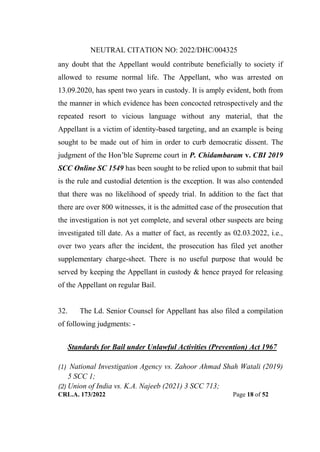 NEUTRAL CITATION NO: 2022/DHC/004325
CRL.A. 173/2022 Page 18 of 52
any doubt that the Appellant would contribute beneficially to society if
allowed to resume normal life. The Appellant, who was arrested on
13.09.2020, has spent two years in custody. It is amply evident, both from
the manner in which evidence has been concocted retrospectively and the
repeated resort to vicious language without any material, that the
Appellant is a victim of identity-based targeting, and an example is being
sought to be made out of him in order to curb democratic dissent. The
judgment of the Hon‟ble Supreme court in P. Chidambaram v. CBI 2019
SCC Online SC 1549 has been sought to be relied upon to submit that bail
is the rule and custodial detention is the exception. It was also contended
that there was no likelihood of speedy trial. In addition to the fact that
there are over 800 witnesses, it is the admitted case of the prosecution that
the investigation is not yet complete, and several other suspects are being
investigated till date. As a matter of fact, as recently as 02.03.2022, i.e.,
over two years after the incident, the prosecution has filed yet another
supplementary charge-sheet. There is no useful purpose that would be
served by keeping the Appellant in custody & hence prayed for releasing
of the Appellant on regular Bail.
32. The Ld. Senior Counsel for Appellant has also filed a compilation
of following judgments: -
Standards for Bail under Unlawful Activities (Prevention) Act 1967
(1) National Investigation Agency vs. Zahoor Ahmad Shah Watali (2019)
5 SCC 1;
(2) Union of India vs. K.A. Najeeb (2021) 3 SCC 713;
Digitally Signed By:KAMAL
KANT MENDIRATTA
Signing Date:18.10.2022
14:27:50
Signature Not Verified
 