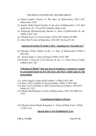 NEUTRAL CITATION NO: 2022/DHC/004325
CRL.A. 173/2022 Page 19 of 52
(3) Shamil Saquib Nachan Vs The State of Maharashtra (2013 SCC
Online Bom 2230;
(4) Saquib Abdul Hamid Nachan Vs the state of Maharashtra ( Crl. Bail
Application No. 716 of 2014; Bombay High court)
(5) Ranjitsing Brahmajeetsing Sharma vs. State of Maharashtra & Anr
(2005) 5 SCC 294;
(6) Thwaha Fasal Vs Union of India, (2021) SCC Online SC1000
(7) Jahir Hak Vs State of Rajasthan, 2022 SCC On line SC 441
Analysis of Section 15 of the UAPA - meaning of a “terrorist act”
(8) Hitendra Vishnu Thakur & Ors. vs. State of Maharashtra (1994) 4
SCC 602;
(9) Kartar Singh vs. State of Punjab (1994) 3 SCC 569;
(10) People‟s Union for Civil Liberties & Anr. vs. Union Paras of India
(2004) 9 SCC 580;
“Meeting of Minds” sine quo non of conspiracy; conspiracy cannot
be presumed based on few bits here and there relied upon by the
prosecution.
(11) Kehar Singh Vs State (Delhi Admin.), (1988) 3 SCC 609
(12) State ( NCT of Delhi) Vs Navjot Sandhu, (2005) 11 SCC 600
(13) State ( NCT of Delhi) Vs Shiv Charan Bansal & Others, 2019 SCC
Online SC 1554
(14) Mohd. Rashid Kunju Vs State of Maharashtra, 2015 ALL MR (Crl)
2138
Constitutional Right to Protect
(15) Mazdoor Kisan Shakti Sangathan vs. Union of India & Anr. (2018)
17 SCC 324;
Speech that is Not Prohibited by Law
Digitally Signed By:KAMAL
KANT MENDIRATTA
Signing Date:18.10.2022
14:27:50
Signature Not Verified
 