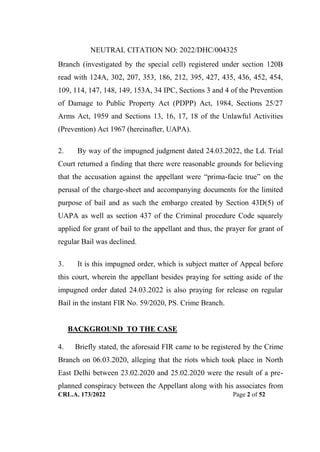 NEUTRAL CITATION NO: 2022/DHC/004325
CRL.A. 173/2022 Page 2 of 52
Branch (investigated by the special cell) registered under section 120B
read with 124A, 302, 207, 353, 186, 212, 395, 427, 435, 436, 452, 454,
109, 114, 147, 148, 149, 153A, 34 IPC, Sections 3 and 4 of the Prevention
of Damage to Public Property Act (PDPP) Act, 1984, Sections 25/27
Arms Act, 1959 and Sections 13, 16, 17, 18 of the Unlawful Activities
(Prevention) Act 1967 (hereinafter, UAPA).
2. By way of the impugned judgment dated 24.03.2022, the Ld. Trial
Court returned a finding that there were reasonable grounds for believing
that the accusation against the appellant were “prima-facie true” on the
perusal of the charge-sheet and accompanying documents for the limited
purpose of bail and as such the embargo created by Section 43D(5) of
UAPA as well as section 437 of the Criminal procedure Code squarely
applied for grant of bail to the appellant and thus, the prayer for grant of
regular Bail was declined.
3. It is this impugned order, which is subject matter of Appeal before
this court, wherein the appellant besides praying for setting aside of the
impugned order dated 24.03.2022 is also praying for release on regular
Bail in the instant FIR No. 59/2020, PS. Crime Branch.
BACKGROUND TO THE CASE
4. Briefly stated, the aforesaid FIR came to be registered by the Crime
Branch on 06.03.2020, alleging that the riots which took place in North
East Delhi between 23.02.2020 and 25.02.2020 were the result of a pre-
planned conspiracy between the Appellant along with his associates from
Digitally Signed By:KAMAL
KANT MENDIRATTA
Signing Date:18.10.2022
14:27:50
Signature Not Verified
 