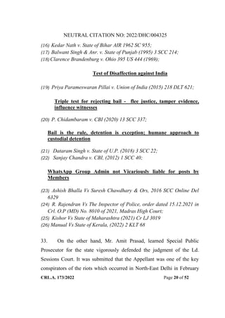 NEUTRAL CITATION NO: 2022/DHC/004325
CRL.A. 173/2022 Page 20 of 52
(16) Kedar Nath v. State of Bihar AIR 1962 SC 955;
(17) Balwant Singh & Anr. v. State of Punjab (1995) 3 SCC 214;
(18) Clarence Brandenburg v. Ohio 395 US 444 (1969);
Test of Disaffection against India
(19) Priya Parameswaran Pillai v. Union of India (2015) 218 DLT 621;
Triple test for rejecting bail - flee justice, tamper evidence,
influence witnesses
(20) P. Chidambaram v. CBI (2020) 13 SCC 337;
Bail is the rule, detention is exception; humane approach to
custodial detention
(21) Dataram Singh v. State of U.P. (2018) 3 SCC 22;
(22) Sanjay Chandra v. CBI, (2012) 1 SCC 40;
WhatsApp Group Admin not Vicariously liable for posts by
Members
(23) Ashish Bhalla Vs Suresh Chawdhary & Ors, 2016 SCC Online Del
6329
(24) R. Rajendran Vs The Inspector of Police, order dated 15.12.2021 in
Crl. O.P (MD) No. 8010 of 2021, Madras High Court;
(25) Kishor Vs State of Maharashtra (2021) Cr LJ 3019
(26) Manual Vs State of Kerala, (2022) 2 KLT 68
33. On the other hand, Mr. Amit Prasad, learned Special Public
Prosecutor for the state vigorously defended the judgment of the Ld.
Sessions Court. It was submitted that the Appellant was one of the key
conspirators of the riots which occurred in North-East Delhi in February
Digitally Signed By:KAMAL
KANT MENDIRATTA
Signing Date:18.10.2022
14:27:50
Signature Not Verified
 