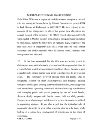 NEUTRAL CITATION NO: 2022/DHC/004325
CRL.A. 173/2022 Page 22 of 52
Delhi Riots 2020 was a large-scale and deep-rooted conspiracy hatched
after the passing of the resolution by Cabinet Committee to present CAB
in both Houses of Parliament on 04.12.2019. He then referred to the
contents of the charge-sheet to allege that prima facie allegations are
correct. As part of the conspiracy, 23 (24x7) protest sites (against CAB)
were created in Muslim majority areas close to mosques/majaar and close
to main roads. Before the major riots of February 2020, a replica of the
riots took place in December 2019 on a lower scale but with similar
characters and modus-operandi. With the lessons learnt, February riots
were planned and executed.
37. It has been contended that the idea was to escalate protest to
chakka-jam, once critical mass is generated and at an appropriate time to
eventually lead to violence against police and then others. In order to give
a secular look, secular names were given to protest sites to give secular
color. The conspiracy involved moving from the protest sites to
designated location on main roads/highways and blockade causing
disruptive chakka-jam, creating confrontational situation, attacking police
and paramilitary, spreading communal violence/attacking non-Muslims
and damaging public and private property by use of petrol bombs,
firearms, deadly weapon, acid bombs, stones, lathi and chilly powder.
Finances were also arranged and diverted to protest sites and were utilized
in organizing violence. It was also argued that the individual role of
conspirators is not to be seen rather a holistic view is to be taken while
looking at a prima facie involvement of conspirators in the chain of
conspiracy.
Digitally Signed By:KAMAL
KANT MENDIRATTA
Signing Date:18.10.2022
14:27:50
Signature Not Verified
 