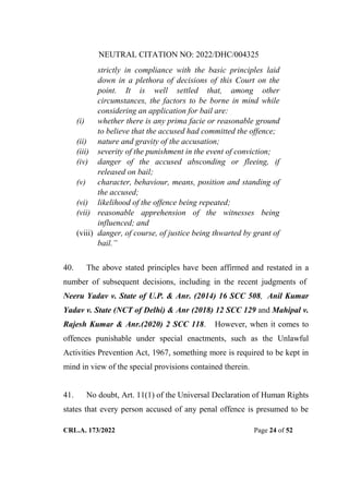 NEUTRAL CITATION NO: 2022/DHC/004325
CRL.A. 173/2022 Page 24 of 52
strictly in compliance with the basic principles laid
down in a plethora of decisions of this Court on the
point. It is well settled that, among other
circumstances, the factors to be borne in mind while
considering an application for bail are:
(i) whether there is any prima facie or reasonable ground
to believe that the accused had committed the offence;
(ii) nature and gravity of the accusation;
(iii) severity of the punishment in the event of conviction;
(iv) danger of the accused absconding or fleeing, if
released on bail;
(v) character, behaviour, means, position and standing of
the accused;
(vi) likelihood of the offence being repeated;
(vii) reasonable apprehension of the witnesses being
influenced; and
(viii) danger, of course, of justice being thwarted by grant of
bail.”
40. The above stated principles have been affirmed and restated in a
number of subsequent decisions, including in the recent judgments of
Neeru Yadav v. State of U.P. & Anr. (2014) 16 SCC 508, Anil Kumar
Yadav v. State (NCT of Delhi) & Anr (2018) 12 SCC 129 and Mahipal v.
Rajesh Kumar & Anr.(2020) 2 SCC 118. However, when it comes to
offences punishable under special enactments, such as the Unlawful
Activities Prevention Act, 1967, something more is required to be kept in
mind in view of the special provisions contained therein.
41. No doubt, Art. 11(1) of the Universal Declaration of Human Rights
states that every person accused of any penal offence is presumed to be
Digitally Signed By:KAMAL
KANT MENDIRATTA
Signing Date:18.10.2022
14:27:50
Signature Not Verified
 