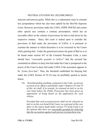 NEUTRAL CITATION NO: 2022/DHC/004325
CRL.A. 173/2022 Page 25 of 52
innocent until proven guilty. While this is a rudimentary tenet in criminal
law jurisprudence which has also been upheld by the Hon‟ble Supreme
Court. However, provisions under the UAPA, NDPS, POCSO and certain
other special acts contains a contrary presumption, which has an
inevitable effect on the scheme of provisions for bail as laid down by the
respective statutes. Since, this court is tasked upon to consider the
provisions of Bail under the provisions of UAPA, it is pertinent to
examine the manner in which discretion is to be exercised by the Courts
while granting bail. Under the general provisions for grant of Bail as is to
be found under section 437 of the Criminal Procedure Code, a court
should have “reasonable grounds to believe” that the accused has
committed an offence to deny him bail under the Code is juxtaposed to the
power of the Court to deny bail under UAPA if the accusation appears to
be “prima facie true”. Thus, the threshold established for denying bail
under the UAPA Section 43 D (5) may be profitably quoted as herein
below:
“(5) Notwithstanding anything contained in the Code, no person
accused of an offence punishable under Chapters IV and VI
of this Act shall, if in custody, be released on bail or on his
own bond unless the Public Prosecutor has been given an
opportunity of being heard on the application for such
release:
Provided that such accused person shall not be released on
bail or on his own bond if the Court, on a perusal of the case
diary or the report made under section 173 of the Code is of
the opinion that there are reasonable grounds for believing
that the accusation against such person is prima facie true.”
Digitally Signed By:KAMAL
KANT MENDIRATTA
Signing Date:18.10.2022
14:27:50
Signature Not Verified
 
