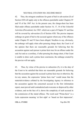 NEUTRAL CITATION NO: 2022/DHC/004325
CRL.A. 173/2022 Page 26 of 52
42. Thus, the stringent conditions for grant of bail in sub-section (5) of
Section 43D will apply only to the offences punishable under Chapters IV
and VI of the 1967 Act. In the present case, the charge-sheet has been
filed under offence punishable under Section 16, 17, 18 of the Unlawful
Activities (Prevention) Act 1967, which are a part of Chapter IV and thus
will be covered by sub-section (5) of Section 43D. The proviso imposes
embargo on grant of bail to the accused against whom any of the offences
under Chapter IV and VI have been alleged. Needless to say, obviously,
the embargo will apply when after perusing charge sheet, the Court is of
the opinion that there are reasonable grounds for believing that the
accusation against such person is prima facie true for an offence under the
said Act and as a corollary, if after perusing the charge sheet, if the Court
is unable to draw such a prima facie conclusion, the embargo created by
the proviso will not apply.
43. Thus, by virtue of the proviso to subsection (5), it is the duty of
the Court to be satisfied that there are reasonable grounds for believing
that the accusation against the accused is prima facie true or otherwise. By
its very nature, the expression “prima facie true” would mean that the
materials/evidence collated by the Investigating Agency in reference to
the accusation against the concerned accused in the first information
report, must prevail until contradicted and overcome or disproved by other
evidence, and on the face of it, shows the complicity of such accused in
the commission of the stated offence. The word used “Prima-facie” is a
Latin expression meaning „at first sight‟ or „based on first impression‟.
Digitally Signed By:KAMAL
KANT MENDIRATTA
Signing Date:18.10.2022
14:27:50
Signature Not Verified
 