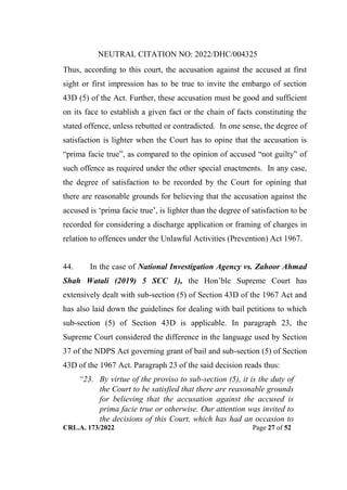 NEUTRAL CITATION NO: 2022/DHC/004325
CRL.A. 173/2022 Page 27 of 52
Thus, according to this court, the accusation against the accused at first
sight or first impression has to be true to invite the embargo of section
43D (5) of the Act. Further, these accusation must be good and sufficient
on its face to establish a given fact or the chain of facts constituting the
stated offence, unless rebutted or contradicted. In one sense, the degree of
satisfaction is lighter when the Court has to opine that the accusation is
“prima facie true”, as compared to the opinion of accused “not guilty” of
such offence as required under the other special enactments. In any case,
the degree of satisfaction to be recorded by the Court for opining that
there are reasonable grounds for believing that the accusation against the
accused is „prima facie true‟, is lighter than the degree of satisfaction to be
recorded for considering a discharge application or framing of charges in
relation to offences under the Unlawful Activities (Prevention) Act 1967.
44. In the case of National Investigation Agency vs. Zahoor Ahmad
Shah Watali (2019) 5 SCC 1), the Hon‟ble Supreme Court has
extensively dealt with sub-section (5) of Section 43D of the 1967 Act and
has also laid down the guidelines for dealing with bail petitions to which
sub-section (5) of Section 43D is applicable. In paragraph 23, the
Supreme Court considered the difference in the language used by Section
37 of the NDPS Act governing grant of bail and sub-section (5) of Section
43D of the 1967 Act. Paragraph 23 of the said decision reads thus:
“23. By virtue of the proviso to sub-section (5), it is the duty of
the Court to be satisfied that there are reasonable grounds
for believing that the accusation against the accused is
prima facie true or otherwise. Our attention was invited to
the decisions of this Court, which has had an occasion to
Digitally Signed By:KAMAL
KANT MENDIRATTA
Signing Date:18.10.2022
14:27:50
Signature Not Verified
 