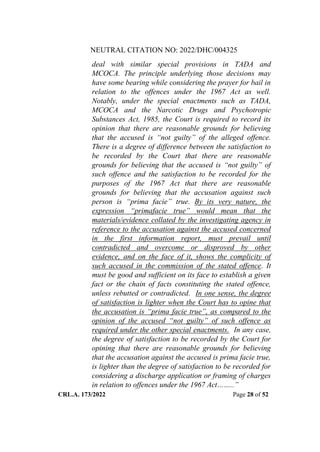 NEUTRAL CITATION NO: 2022/DHC/004325
CRL.A. 173/2022 Page 28 of 52
deal with similar special provisions in TADA and
MCOCA. The principle underlying those decisions may
have some bearing while considering the prayer for bail in
relation to the offences under the 1967 Act as well.
Notably, under the special enactments such as TADA,
MCOCA and the Narcotic Drugs and Psychotropic
Substances Act, 1985, the Court is required to record its
opinion that there are reasonable grounds for believing
that the accused is “not guilty” of the alleged offence.
There is a degree of difference between the satisfaction to
be recorded by the Court that there are reasonable
grounds for believing that the accused is “not guilty” of
such offence and the satisfaction to be recorded for the
purposes of the 1967 Act that there are reasonable
grounds for believing that the accusation against such
person is “prima facie” true. By its very nature, the
expression “primafacie true” would mean that the
materials/evidence collated by the investigating agency in
reference to the accusation against the accused concerned
in the first information report, must prevail until
contradicted and overcome or disproved by other
evidence, and on the face of it, shows the complicity of
such accused in the commission of the stated offence. It
must be good and sufficient on its face to establish a given
fact or the chain of facts constituting the stated offence,
unless rebutted or contradicted. In one sense, the degree
of satisfaction is lighter when the Court has to opine that
the accusation is “prima facie true”, as compared to the
opinion of the accused “not guilty” of such offence as
required under the other special enactments. In any case,
the degree of satisfaction to be recorded by the Court for
opining that there are reasonable grounds for believing
that the accusation against the accused is prima facie true,
is lighter than the degree of satisfaction to be recorded for
considering a discharge application or framing of charges
in relation to offences under the 1967 Act……..”
Digitally Signed By:KAMAL
KANT MENDIRATTA
Signing Date:18.10.2022
14:27:50
Signature Not Verified
 