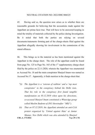 NEUTRAL CITATION NO: 2022/DHC/004325
CRL.A. 173/2022 Page 29 of 52
45. Having said so, the question now arises as to whether there are
reasonable grounds for believing that the accusations made against the
Appellant are prima facie true. That will have to be answered keeping in
mind the totality of materials collected by the police during Investigation.
Be it noted that both the parties are relying on several
documents/statements forming part of the charge-sheets filed against the
Appellant allegedly showing his involvement in the commission of the
stated offences.
46. This brings us to the material as has been mentioned against the
Appellant in the charge sheet. The role of the appellant could be found
from page No. 125 to Page No. 165 of the 1st
supplementary charge-sheet
filed by the police on 22.11.2020, wherein the Appellant was enumerated
as Accused No. 18 and the main conspirator Sharjeel Imam was named as
Accused No.17. Apparently, it finds mention in the charge-sheet that:
"(i) The Appellant is a „veteran of sedition‟ and a „top most
conspirator‟ in the conspiracy behind the Delhi riots.
That his role in the conspiracy first found tangible
manifestation on 05.12.2019 when upon his directions,
co-accused Sharjeel Imam constituted a WhatsApp group
called Muslim Students of JNU (hereinafter “MSJ”).
(ii) That on 07.12.2019, the Appellant attended an anti-CAA
protest organized by „United against Hate‟ at Jantar
Mantar, New Delhi which was also attended by Sharjeel
Digitally Signed By:KAMAL
KANT MENDIRATTA
Signing Date:18.10.2022
14:27:50
Signature Not Verified
 