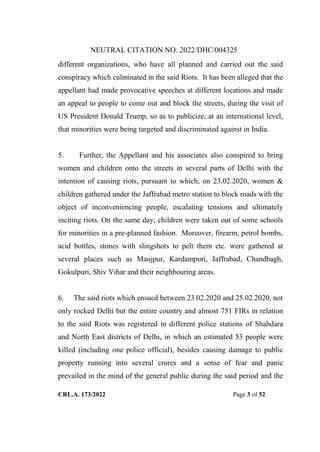 NEUTRAL CITATION NO: 2022/DHC/004325
CRL.A. 173/2022 Page 3 of 52
different organizations, who have all planned and carried out the said
conspiracy which culminated in the said Riots. It has been alleged that the
appellant had made provocative speeches at different locations and made
an appeal to people to come out and block the streets, during the visit of
US President Donald Trump, so as to publicize, at an international level,
that minorities were being targeted and discriminated against in India.
5. Further, the Appellant and his associates also conspired to bring
women and children onto the streets in several parts of Delhi with the
intention of causing riots, pursuant to which, on 23.02.2020, women &
children gathered under the Jaffrabad metro station to block roads with the
object of inconveniencing people, escalating tensions and ultimately
inciting riots. On the same day, children were taken out of some schools
for minorities in a pre-planned fashion. Moreover, firearm, petrol bombs,
acid bottles, stones with slingshots to pelt them etc. were gathered at
several places such as Maujpur, Kardampuri, Jaffrabad, Chandbagh,
Gokulpuri, Shiv Vihar and their neighbouring areas.
6. The said riots which ensued between 23.02.2020 and 25.02.2020, not
only rocked Delhi but the entire country and almost 751 FIRs in relation
to the said Riots was registered in different police stations of Shahdara
and North East districts of Delhi, in which an estimated 53 people were
killed (including one police official), besides causing damage to public
property running into several crores and a sense of fear and panic
prevailed in the mind of the general public during the said period and the
Digitally Signed By:KAMAL
KANT MENDIRATTA
Signing Date:18.10.2022
14:27:50
Signature Not Verified
 