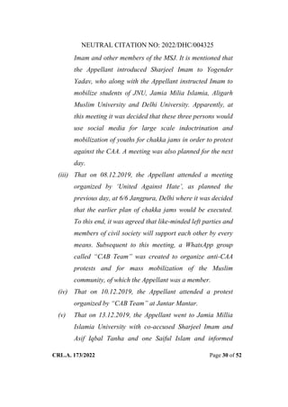 NEUTRAL CITATION NO: 2022/DHC/004325
CRL.A. 173/2022 Page 30 of 52
Imam and other members of the MSJ. It is mentioned that
the Appellant introduced Sharjeel Imam to Yogender
Yadav, who along with the Appellant instructed Imam to
mobilize students of JNU, Jamia Milia Islamia, Aligarh
Muslim University and Delhi University. Apparently, at
this meeting it was decided that these three persons would
use social media for large scale indoctrination and
mobilization of youths for chakka jams in order to protest
against the CAA. A meeting was also planned for the next
day.
(iii) That on 08.12.2019, the Appellant attended a meeting
organized by „United Against Hate‟, as planned the
previous day, at 6/6 Jangpura, Delhi where it was decided
that the earlier plan of chakka jams would be executed.
To this end, it was agreed that like-minded left parties and
members of civil society will support each other by every
means. Subsequent to this meeting, a WhatsApp group
called “CAB Team” was created to organize anti-CAA
protests and for mass mobilization of the Muslim
community, of which the Appellant was a member.
(iv) That on 10.12.2019, the Appellant attended a protest
organized by “CAB Team” at Jantar Mantar.
(v) That on 13.12.2019, the Appellant went to Jamia Millia
Islamia University with co-accused Sharjeel Imam and
Asif Iqbal Tanha and one Saiful Islam and informed
Digitally Signed By:KAMAL
KANT MENDIRATTA
Signing Date:18.10.2022
14:27:50
Signature Not Verified
 