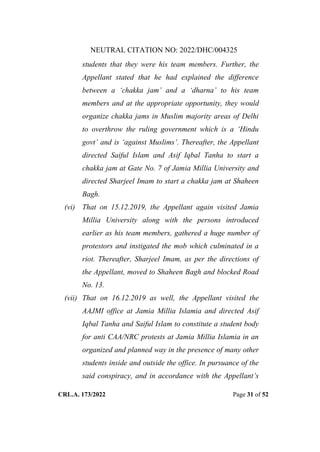 NEUTRAL CITATION NO: 2022/DHC/004325
CRL.A. 173/2022 Page 31 of 52
students that they were his team members. Further, the
Appellant stated that he had explained the difference
between a „chakka jam‟ and a „dharna‟ to his team
members and at the appropriate opportunity, they would
organize chakka jams in Muslim majority areas of Delhi
to overthrow the ruling government which is a „Hindu
govt‟ and is „against Muslims‟. Thereafter, the Appellant
directed Saiful Islam and Asif Iqbal Tanha to start a
chakka jam at Gate No. 7 of Jamia Millia University and
directed Sharjeel Imam to start a chakka jam at Shaheen
Bagh.
(vi) That on 15.12.2019, the Appellant again visited Jamia
Millia University along with the persons introduced
earlier as his team members, gathered a huge number of
protestors and instigated the mob which culminated in a
riot. Thereafter, Sharjeel Imam, as per the directions of
the Appellant, moved to Shaheen Bagh and blocked Road
No. 13.
(vii) That on 16.12.2019 as well, the Appellant visited the
AAJMI office at Jamia Millia Islamia and directed Asif
Iqbal Tanha and Saiful Islam to constitute a student body
for anti CAA/NRC protests at Jamia Millia Islamia in an
organized and planned way in the presence of many other
students inside and outside the office. In pursuance of the
said conspiracy, and in accordance with the Appellant‟s
Digitally Signed By:KAMAL
KANT MENDIRATTA
Signing Date:18.10.2022
14:27:50
Signature Not Verified
 