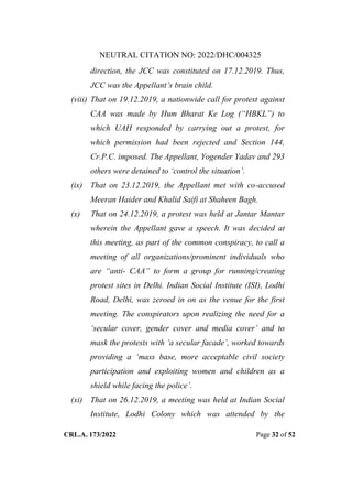 NEUTRAL CITATION NO: 2022/DHC/004325
CRL.A. 173/2022 Page 32 of 52
direction, the JCC was constituted on 17.12.2019. Thus,
JCC was the Appellant‟s brain child.
(viii) That on 19.12.2019, a nationwide call for protest against
CAA was made by Hum Bharat Ke Log (“HBKL”) to
which UAH responded by carrying out a protest, for
which permission had been rejected and Section 144,
Cr.P.C. imposed. The Appellant, Yogender Yadav and 293
others were detained to „control the situation‟.
(ix) That on 23.12.2019, the Appellant met with co-accused
Meeran Haider and Khalid Saifi at Shaheen Bagh.
(x) That on 24.12.2019, a protest was held at Jantar Mantar
wherein the Appellant gave a speech. It was decided at
this meeting, as part of the common conspiracy, to call a
meeting of all organizations/prominent individuals who
are “anti- CAA” to form a group for running/creating
protest sites in Delhi. Indian Social Institute (ISI), Lodhi
Road, Delhi, was zeroed in on as the venue for the first
meeting. The conspirators upon realizing the need for a
„secular cover, gender cover and media cover‟ and to
mask the protests with „a secular facade‟, worked towards
providing a „mass base, more acceptable civil society
participation and exploiting women and children as a
shield while facing the police‟.
(xi) That on 26.12.2019, a meeting was held at Indian Social
Institute, Lodhi Colony which was attended by the
Digitally Signed By:KAMAL
KANT MENDIRATTA
Signing Date:18.10.2022
14:27:50
Signature Not Verified
 