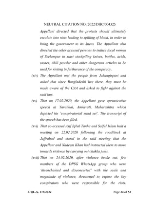 NEUTRAL CITATION NO: 2022/DHC/004325
CRL.A. 173/2022 Page 34 of 52
Appellant directed that the protests should ultimately
escalate into riots leading to spilling of blood, in order to
bring the government to its knees. The Appellant also
directed the other accused persons to induce local women
of Seelampur to start stockpiling knives, bottles, acids,
stones, chili powder and other dangerous articles to be
used for rioting in furtherance of the conspiracy.
(xiv) The Appellant met the people from Jahangirpuri and
asked that since Bangladeshi live there, they must be
made aware of the CAA and asked to fight against the
said law.
(xv) That on 17.02.2020, the Appellant gave aprovocative
speech at Yavatmal, Amravati, Maharashtra which
depicted his „conspiratorial mind set‟. The transcript of
the speech has been filed.
(xvi) That co-accused Asif Iqbal Tanha and Saiful Islam held a
meeting on 22.02.2020 following the roadblock at
Jaffrabad and stated in the said meeting that the
Appellant and Nadeem Khan had instructed them to move
towards violence by carrying out chakka jams.
(xvii) That on 24.02.2020, after violence broke out, few
members of the DPSG WhatsApp group who were
„disenchanted and disconcerted‟ with the scale and
magnitude of violence, threatened to expose the key
conspirators who were responsible for the riots.
Digitally Signed By:KAMAL
KANT MENDIRATTA
Signing Date:18.10.2022
14:27:50
Signature Not Verified
 