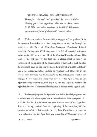 NEUTRAL CITATION NO: 2022/DHC/004325
CRL.A. 173/2022 Page 35 of 52
Thereafter, alarmed and panicked by these whistle-
blowing posts, the Appellant, who was in Bihar since
23.02.2020, and other members of the DPSG WhatsApp
group made a „flurry of phone calls‟ to each other."
47. We have examined the material forming part of charge sheet. Both
the counsels have taken us to the charge-sheets as well as through the
material in the form of WhatsApp Messages, Pamphlets, Printed
materials, Photographs, CDR, statement recorded of protected witnesses
under section 161 as well as 164 of the Criminal Procedure Code. This
court is not oblivious of the fact that a charge-sheet is merely an
expression of the opinion of the Investigating officer and as such besides
the averment made in the charge-sheet, the material available in totality
has to be considered while granting or rejecting Bail. However, in the
present case, there are two-fold issues to be decided (i) As to whether the
impugned order needs any interjection in view of the Appeal filed by the
Appellant under section 21(4) of the NIA Act and (ii) as to whether the
Appellant in view of the material on records is entitled to the regular Bail.
48. The learned judge of the Special Court in his detailed judgment has
explained the role of the Appellant in the entire case from paragraph 12.1
to 12.16. The Ld. Special court has noted that the name of the Appellant
finds a recurring mention from the beginning of the conspiracy till the
culmination of riots. Prima-facie the Ld. Trial Court has expressed its
view in holding that the Appellant was a member of WhatsApp group of
Digitally Signed By:KAMAL
KANT MENDIRATTA
Signing Date:18.10.2022
14:27:50
Signature Not Verified
 